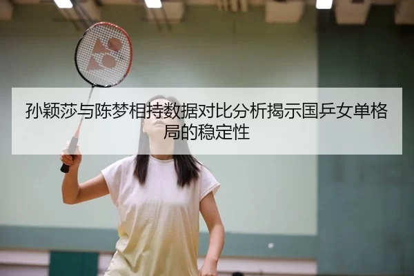 孙颖莎与陈梦相持数据对比分析揭示国乒女单格局的稳定性