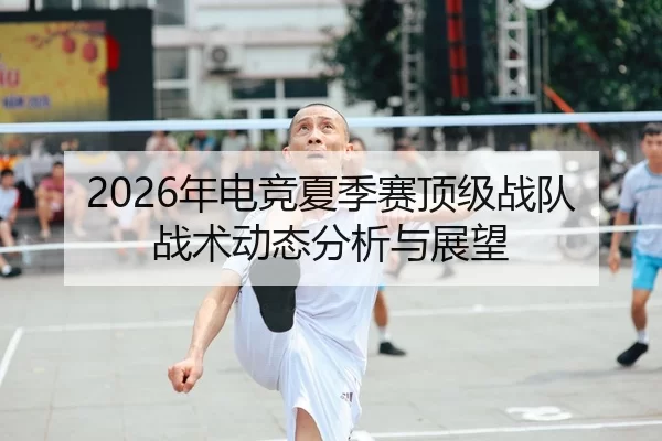 2026年电竞夏季赛顶级战队战术动态分析与展望