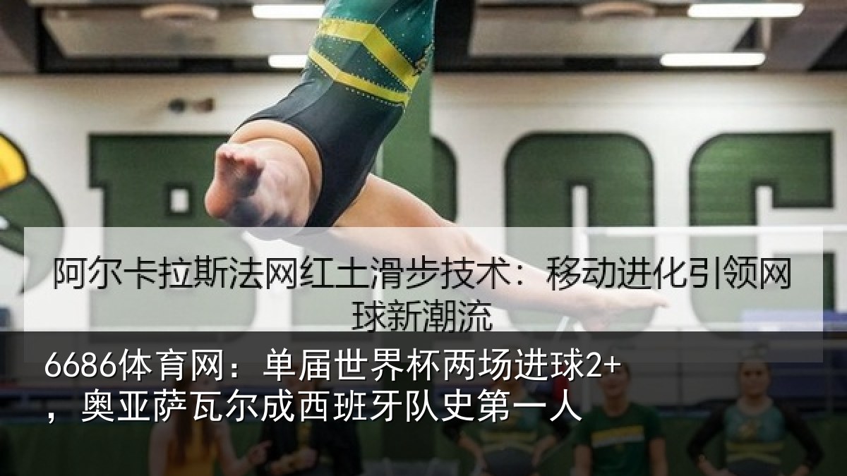 6686体育网:单届世界杯两场进球2+,奥亚萨瓦尔成西班牙队史第一人