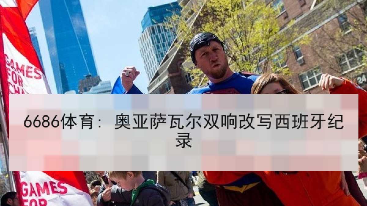 6686体育: 奥亚萨瓦尔双响改写西班牙纪录 6686体育: 奥亚萨瓦尔双响改写西班牙纪录