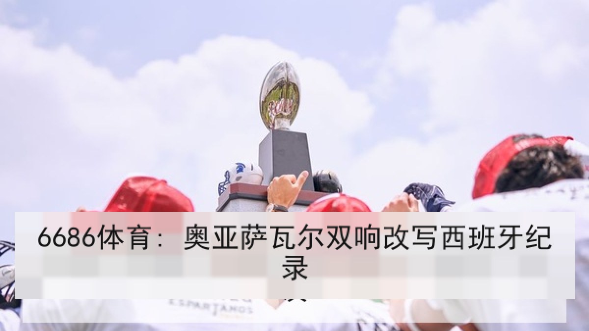 6686体育: 奥亚萨瓦尔双响改写西班牙纪录 6686体育: 奥亚萨瓦尔双响改写西班牙纪录