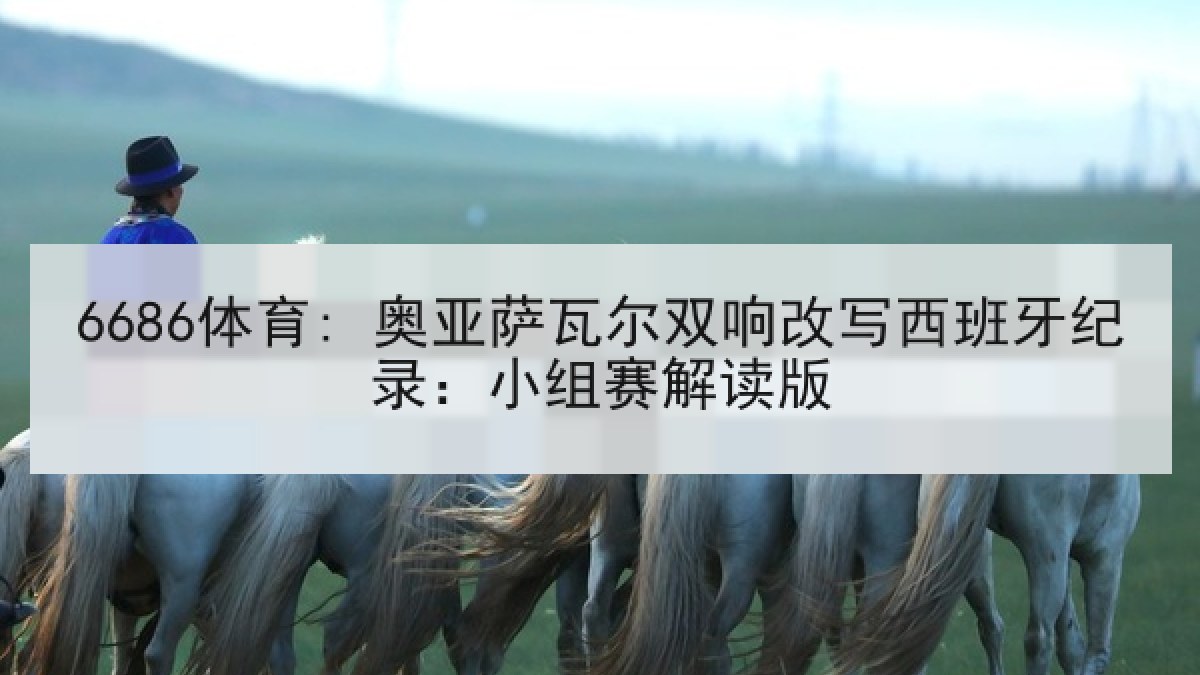 6686体育: 奥亚萨瓦尔双响改写西班牙纪录:小组赛解读版 6686体育: 奥亚萨瓦尔双响改写西班牙纪录:小组赛解读版
