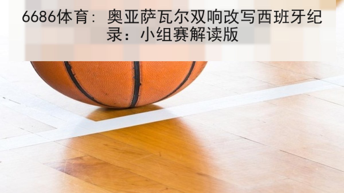 6686体育: 奥亚萨瓦尔双响改写西班牙纪录:小组赛解读版