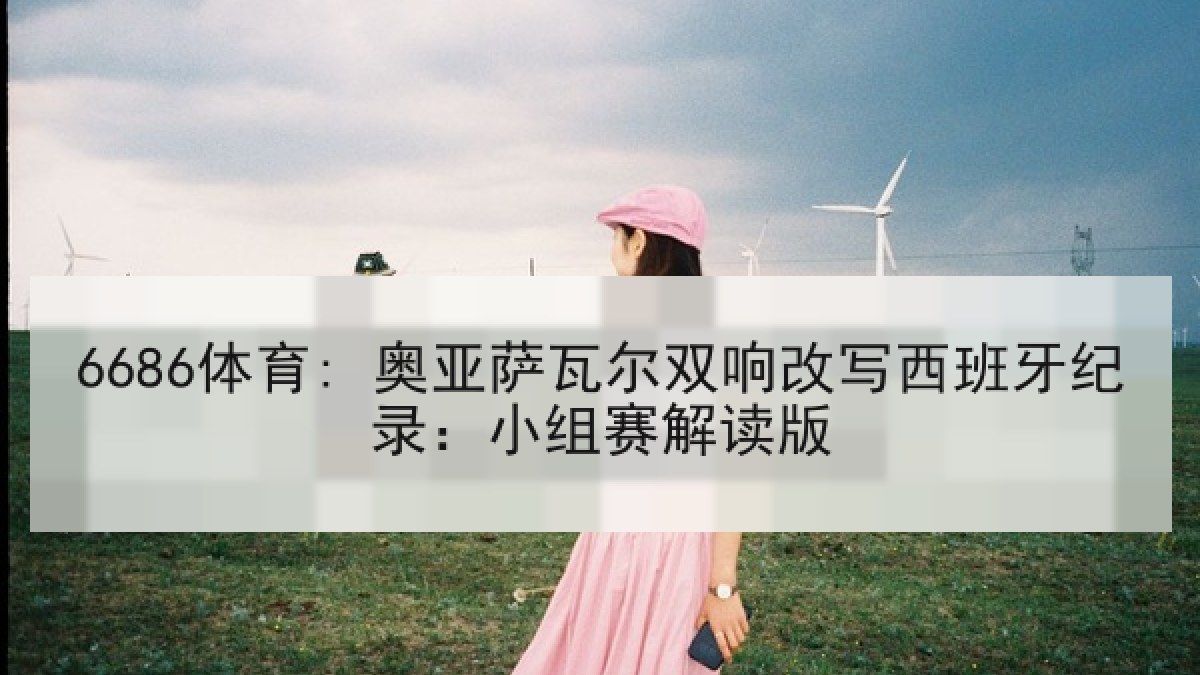 6686体育: 奥亚萨瓦尔双响改写西班牙纪录:小组赛解读版 6686体育: 奥亚萨瓦尔双响改写西班牙纪录:小组赛解读版