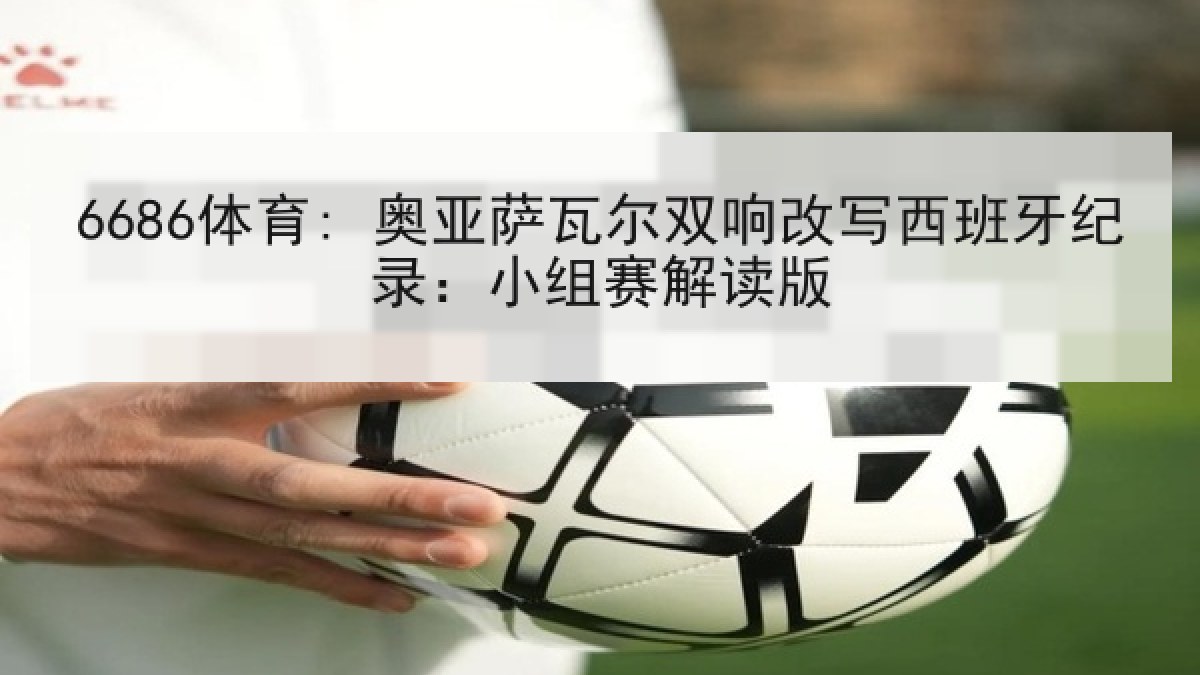 6686体育: 奥亚萨瓦尔双响改写西班牙纪录:小组赛解读版 6686体育: 奥亚萨瓦尔双响改写西班牙纪录:小组赛解读版