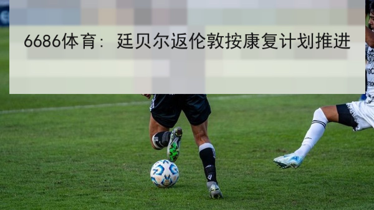 6686体育: 廷贝尔返伦敦按康复计划推进