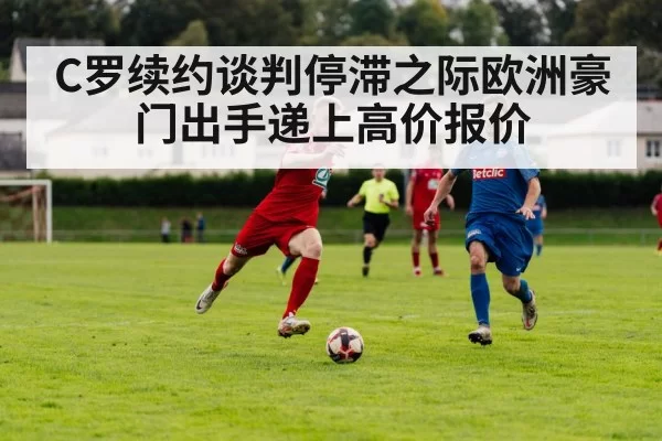 C罗续约谈判停滞之际欧洲豪门出手递上高价报价（6686.com）