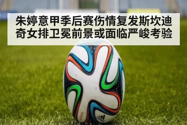 朱婷意甲季后赛伤情复发斯坎迪奇女排卫冕前景或面临严峻考验（6686.com）