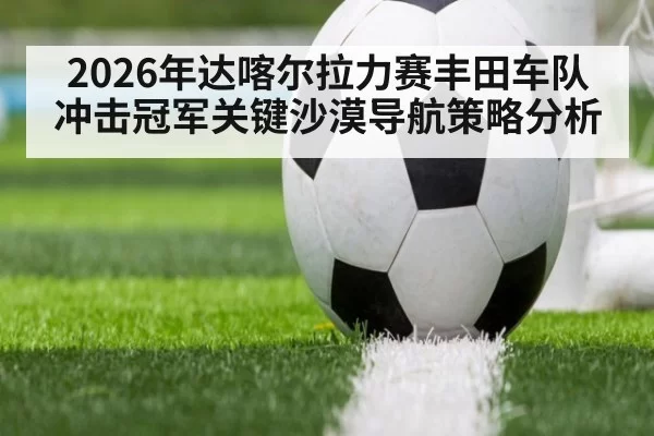 2026年达喀尔拉力赛丰田车队冲击冠军关键沙漠导航策略分析 | 6686.com